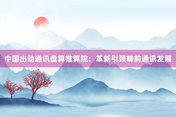 中国出动通讯盘算推算院：革新引颈畴前通讯发展